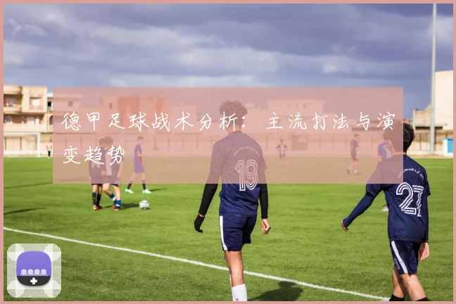 德甲足球战术分析:主流打法与演变趋势