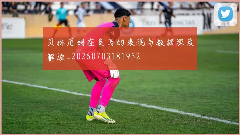 贝林厄姆在皇马的表现与数据深度解读_20260703181952