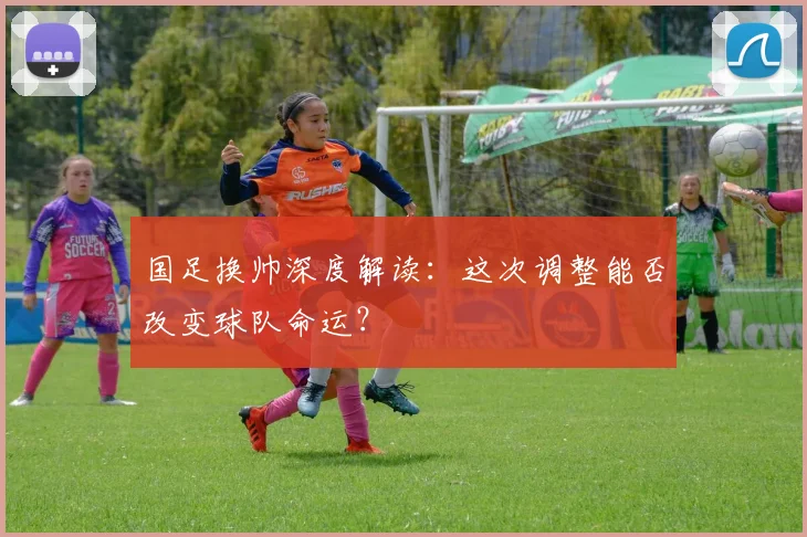 国足换帅深度解读:这次调整能否改变球队命运?