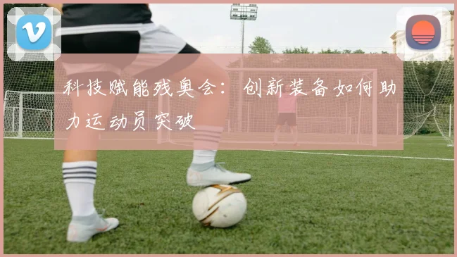 科技赋能残奥会:创新装备如何助力运动员突破