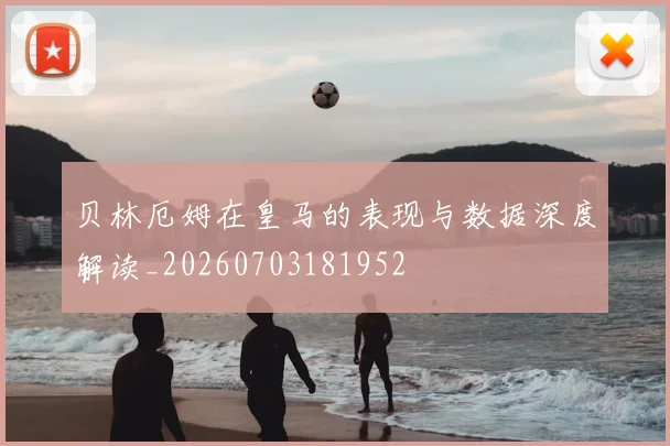 贝林厄姆在皇马的表现与数据深度解读_20260703181952