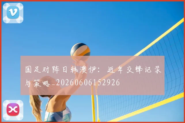 国足对阵日韩澳伊：近年交锋记录与策略_20260606152926