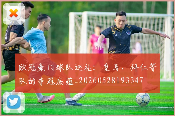 欧冠豪门球队巡礼:皇马、拜仁等队的夺冠底蕴_20260528193347